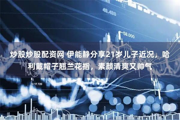 炒股炒股配资网 伊能静分享21岁儿子近况，哈利戴帽子翘兰花指，素颜清爽又帅气