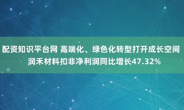 配资知识平台网 高端化、绿色化转型打开成长空间   润禾材料扣非净利润同比增长47.32%