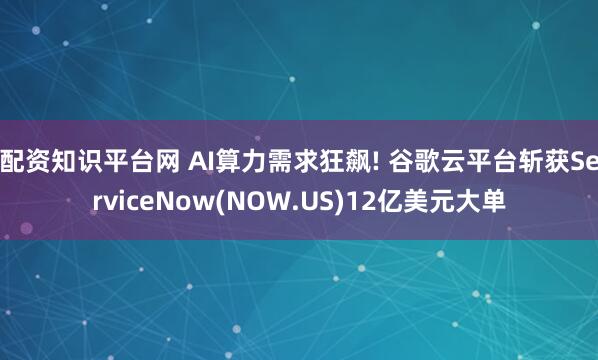 配资知识平台网 AI算力需求狂飙! 谷歌云平台斩获ServiceNow(NOW.US)12亿美元大单