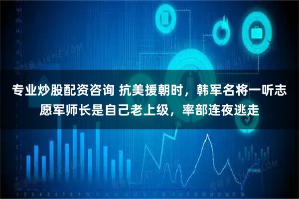 专业炒股配资咨询 抗美援朝时,韩军名将一听志愿军师长是自己老上级,率部连夜逃走