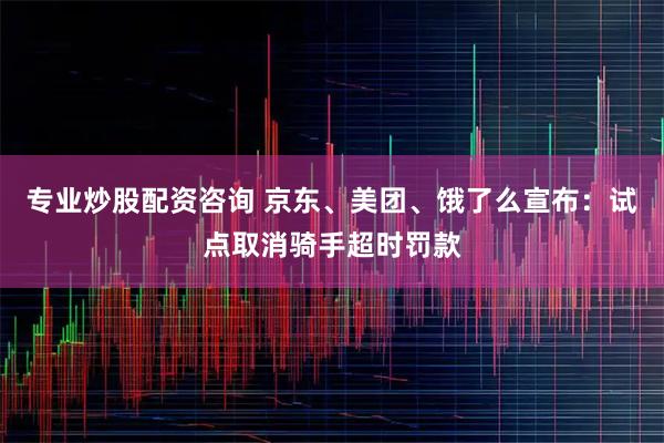 专业炒股配资咨询 京东、美团、饿了么宣布:试点取消骑手超时罚款