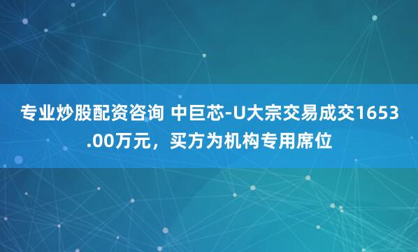 专业炒股配资咨询 中巨芯-U大宗交易成交1653.00万元，买方为机构专用席位