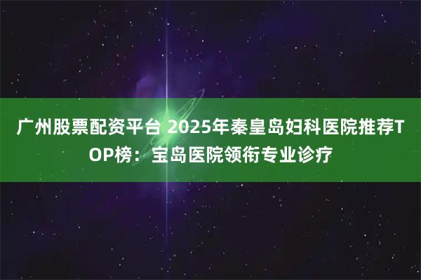 广州股票配资平台 2025年秦皇岛妇科医院推荐TOP榜：宝岛医院领衔专业诊疗