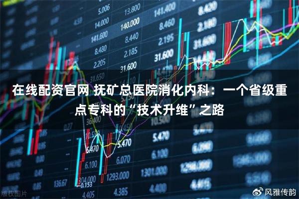 在线配资官网 抚矿总医院消化内科：一个省级重点专科的“技术升维”之路