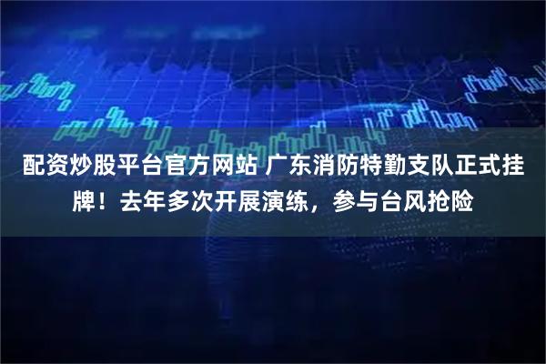 配资炒股平台官方网站 广东消防特勤支队正式挂牌！去年多次开展演练，参与台风抢险