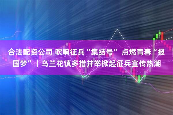 合法配资公司 吹响征兵“集结号” 点燃青春“报国梦”┃乌兰花镇多措并举掀起征兵宣传热潮
