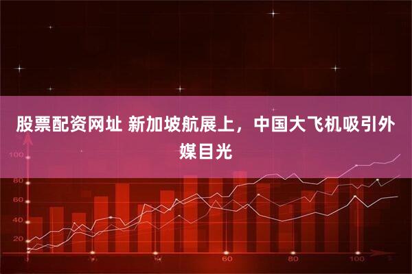 股票配资网址 新加坡航展上，中国大飞机吸引外媒目光