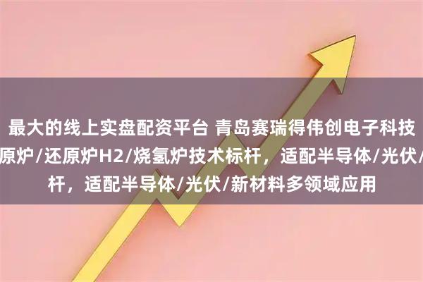 最大的线上实盘配资平台 青岛赛瑞得伟创电子科技有限公司:氢气还原炉/还原炉H2/烧氢炉技术标杆,适配半导体/光伏/新材料多领域应用