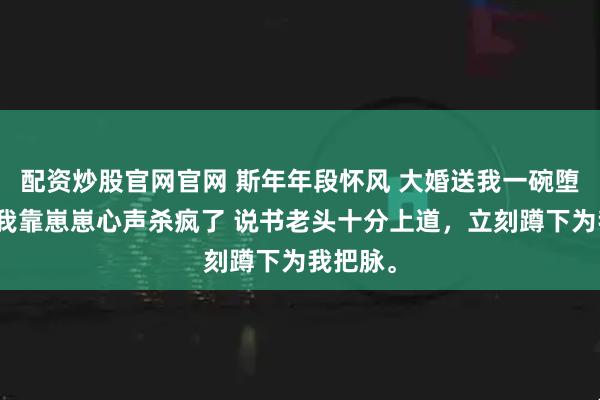 配资炒股官网官网 斯年年段怀风 大婚送我一碗堕胎药，我靠崽崽心声杀疯了 说书老头十分上道，立刻蹲下为我把脉。