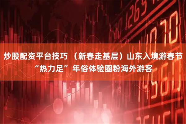 炒股配资平台技巧 （新春走基层）山东入境游春节“热力足” 年俗体验圈粉海外游客
