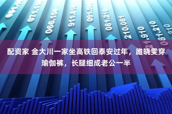 配资家 金大川一家坐高铁回泰安过年，雎晓雯穿瑜伽裤，长腿细成老公一半