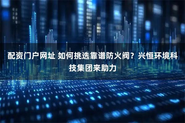配资门户网址 如何挑选靠谱防火阀？兴恒环境科技集团来助力