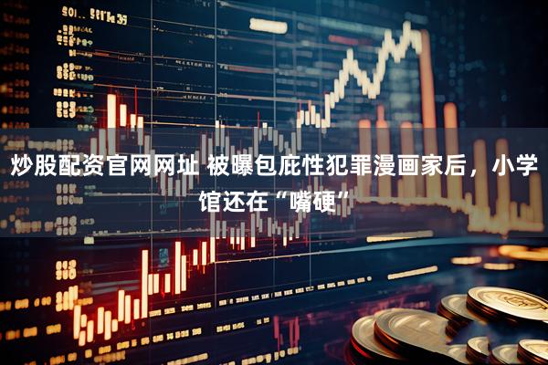 炒股配资官网网址 被曝包庇性犯罪漫画家后，小学馆还在“嘴硬”