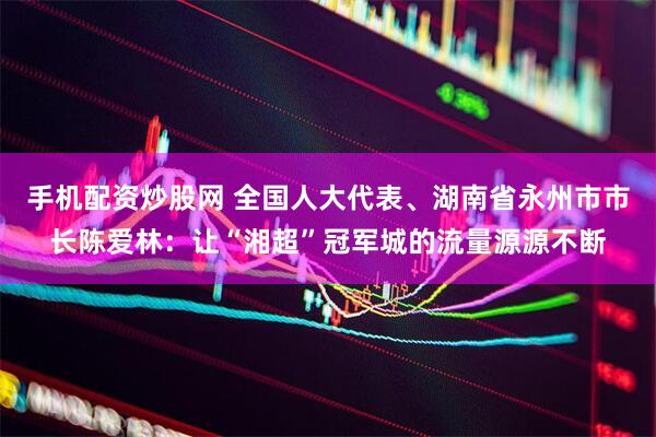 手机配资炒股网 全国人大代表、湖南省永州市市长陈爱林：让“湘超”冠军城的流量源源不断