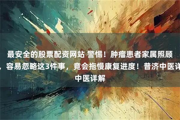 最安全的股票配资网站 警惕！肿瘤患者家属照顾时，容易忽略这3件事，竟会拖慢康复进度！普济中医详解