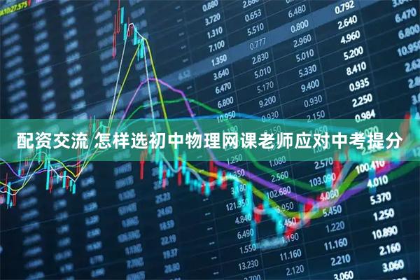 配资交流 怎样选初中物理网课老师应对中考提分