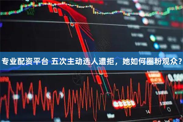 专业配资平台 五次主动选人遭拒，她如何圈粉观众？