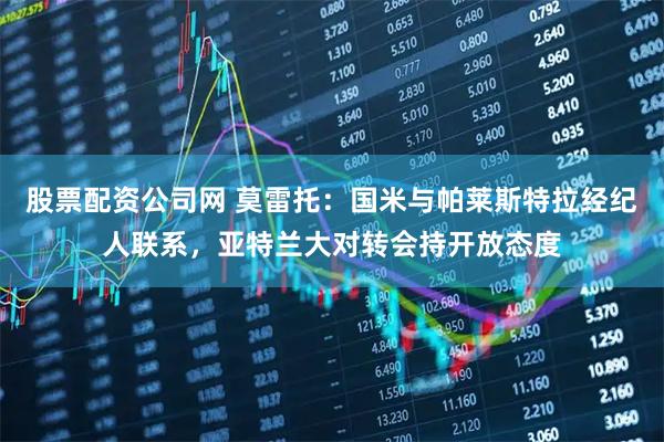 股票配资公司网 莫雷托：国米与帕莱斯特拉经纪人联系，亚特兰大对转会持开放态度