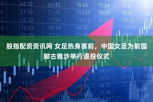 股指配资资讯网 女足热身赛前，中国女足为前国脚古雅沙举行退役仪式