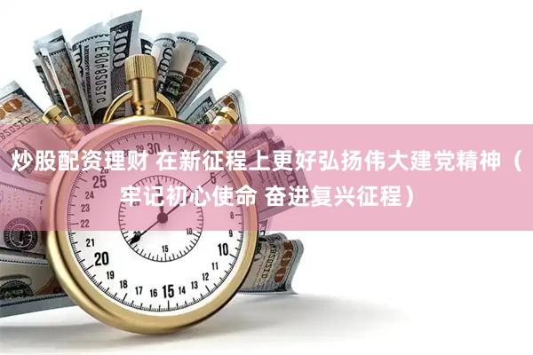 炒股配资理财 在新征程上更好弘扬伟大建党精神（牢记初心使命 奋进复兴征程）