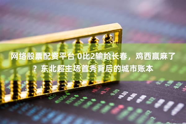 网络股票配资平台 0比2输给长春，鸡西赢麻了？东北超主场首秀背后的城市账本