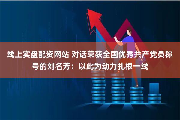 线上实盘配资网站 对话荣获全国优秀共产党员称号的刘名芳：以此为动力扎根一线