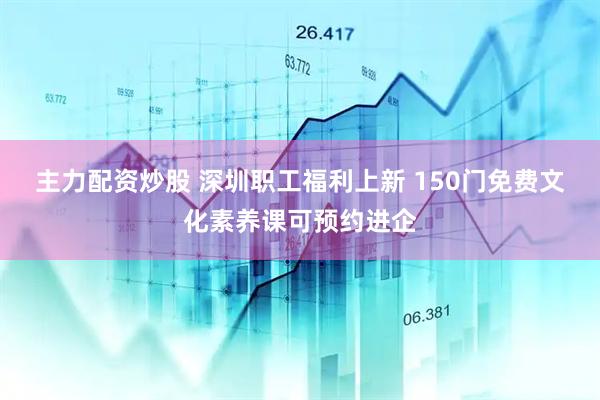 主力配资炒股 深圳职工福利上新 150门免费文化素养课可预约进企