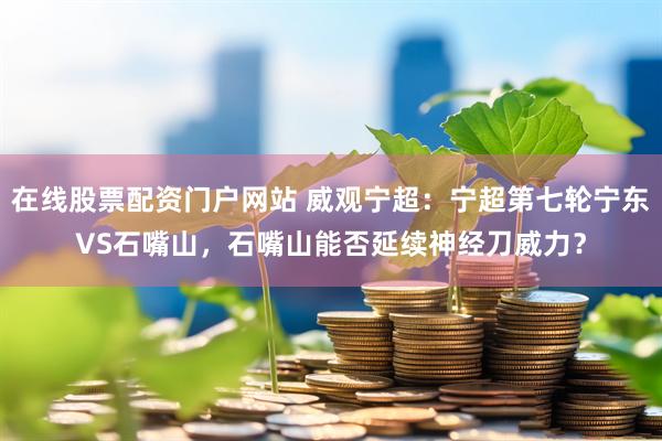 在线股票配资门户网站 威观宁超：宁超第七轮宁东VS石嘴山，石嘴山能否延续神经刀威力？