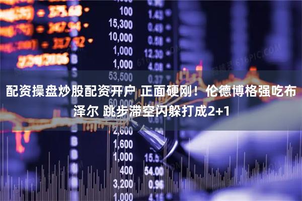 配资操盘炒股配资开户 正面硬刚！伦德博格强吃布泽尔 跳步滞空闪躲打成2+1