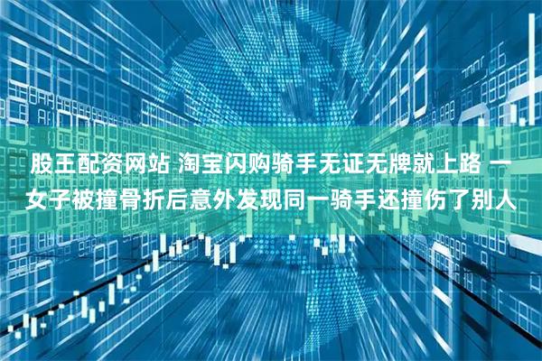 股王配资网站 淘宝闪购骑手无证无牌就上路 一女子被撞骨折后意外发现同一骑手还撞伤了别人
