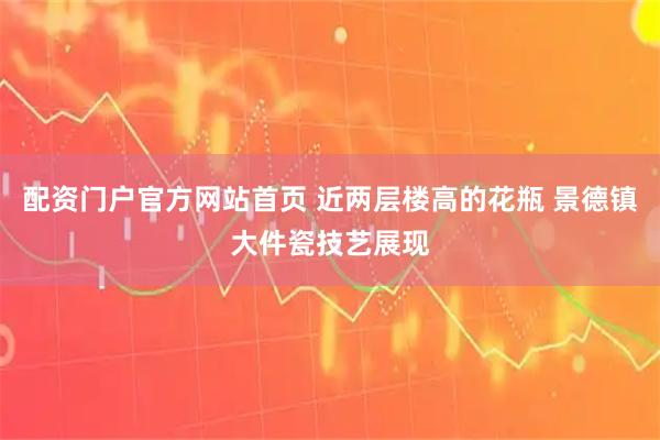 配资门户官方网站首页 近两层楼高的花瓶 景德镇大件瓷技艺展现