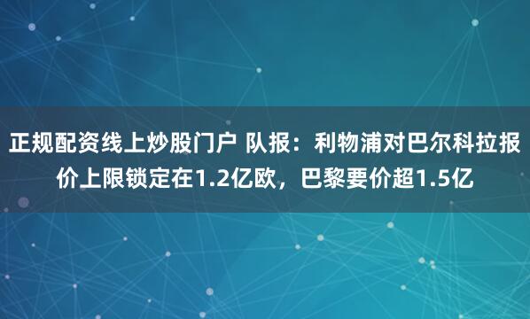 正规配资线上炒股门户 队报：利物浦对巴尔科拉报价上限锁定在1.2亿欧，巴黎要价超1.5亿