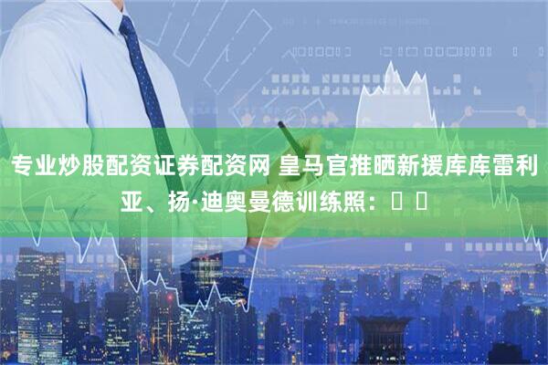 专业炒股配资证券配资网 皇马官推晒新援库库雷利亚、扬·迪奥曼德训练照：⚡⚡
