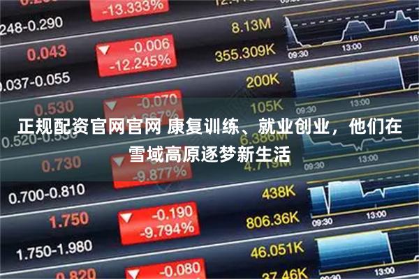 正规配资官网官网 康复训练、就业创业，他们在雪域高原逐梦新生活