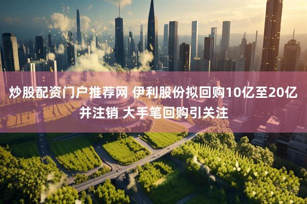 炒股配资门户推荐网 伊利股份拟回购10亿至20亿并注销 大手笔回购引关注